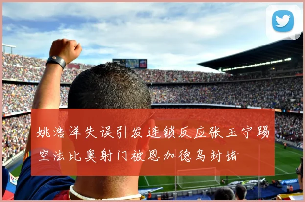 姚浩洋失误引发连锁反应张玉宁踢空法比奥射门被恩加德乌封堵