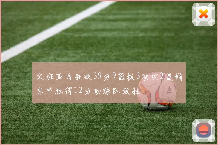 文班亚马狂砍39分9篮板3助攻2盖帽末节独得12分助球队致胜