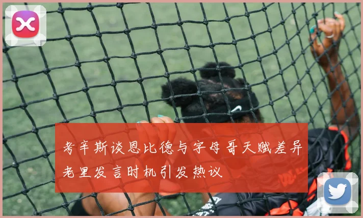 考辛斯谈恩比德与字母哥天赋差异老里发言时机引发热议